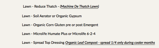  Lawn - Reduce Thatch - (Machine De Thatch Lawn) Lawn - Soil Aerator or Organic Gypsum Lawn - Organic Corn Gluten pre or post Emergent Lawn - Microlife Humate Plus or Microlife 6-2-4 Lawn - Spread Top Dressing Organic Leaf Compost - spread 1/4 only during cooler months