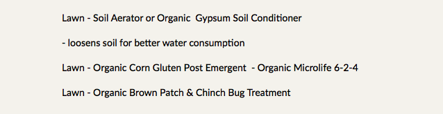 Lawn - Soil Aerator or Organic Gypsum Soil Conditioner - loosens soil for better water consumption Lawn - Organic Corn Gluten Post Emergent - Organic Microlife 6-2-4 Lawn - Organic Brown Patch & Chinch Bug Treatment 