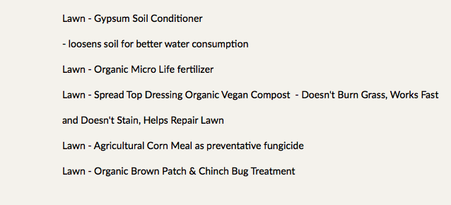 Lawn - Gypsum Soil Conditioner - loosens soil for better water consumption Lawn - Organic Micro Life fertilizer Lawn - Spread Top Dressing Organic Vegan Compost - Doesn't Burn Grass, Works Fast and Doesn't Stain, Helps Repair Lawn Lawn - Agricultural Corn Meal as preventative fungicide Lawn - Organic Brown Patch & Chinch Bug Treatment 