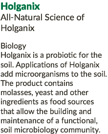 Holganix All-Natural Science of Holganix Biology Holganix is a probiotic for the soil. Applications of Holganix add microorganisms to the soil. The product contains molasses, yeast and other ingredients as food sources that allow the building and maintenance of a functional, soil microbiology community.