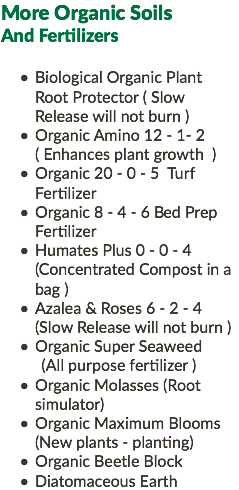 More Organic Soils And Fertilizers Biological Organic Plant Root Protector ( Slow Release will not burn ) Organic Amino 12 - 1- 2 ( Enhances plant growth ) Organic 20 - 0 - 5 Turf Fertilizer Organic 8 - 4 - 6 Bed Prep Fertilizer Humates Plus 0 - 0 - 4 (Concentrated Compost in a bag ) Azalea & Roses 6 - 2 - 4 (Slow Release will not burn ) Organic Super Seaweed (All purpose fertilizer ) Organic Molasses (Root simulator) Organic Maximum Blooms (New plants - planting) Organic Beetle Block Diatomaceous Earth