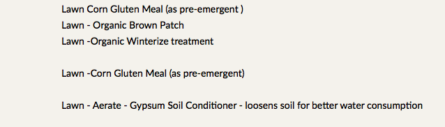 Lawn Corn Gluten Meal (as pre-emergent ) Lawn - Organic Brown Patch Lawn -Organic Winterize treatment Lawn -Corn Gluten Meal (as pre-emergent) Lawn - Aerate - Gypsum Soil Conditioner - loosens soil for better water consumption 