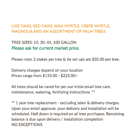  LIVE OAKS, RED OAKS, WAX MYRTLE, CREPE MYRTLE, MAGNOLIA AND AN ASSORTMENT OF PALM TREES TREE SIZES: 15, 30, 45, 100 GALLON Please ask for current market price. Please note: 2 stakes per tree & tie set ups are $35.00 per tree. Delivery charges depend on your location Prices range from $155.00 - $225.00+ All trees should be cared for per our initial email tree care, maintenance, watering, fertilizing instructions. ** ** 1 year tree replacement - excluding labor & delivery charges. Upon your email approval, your delivery and installation will be scheduled. Half down is required on all tree purchases. Remaining balance is due upon delivery / installation completion NO EXCEPTIONS 