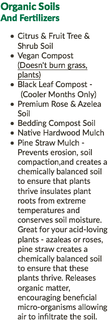 Organic Soils And Fertilizers Citrus & Fruit Tree & Shrub Soil Vegan Compost (Doesn't burn grass, plants) Black Leaf Compost - (Cooler Months Only) Premium Rose & Azelea Soil Bedding Compost Soil Native Hardwood Mulch Pine Straw Mulch - Prevents erosion, soil compaction,and creates a chemically balanced soil to ensure that plants thrive insulates plant roots from extreme temperatures and conserves soil moisture. Great for your acid-loving plants - azaleas or roses, pine straw creates a chemically balanced soil to ensure that these plants thrive. Releases organic matter, encouraging beneficial micro-organisms allowing air to infiltrate the soil.