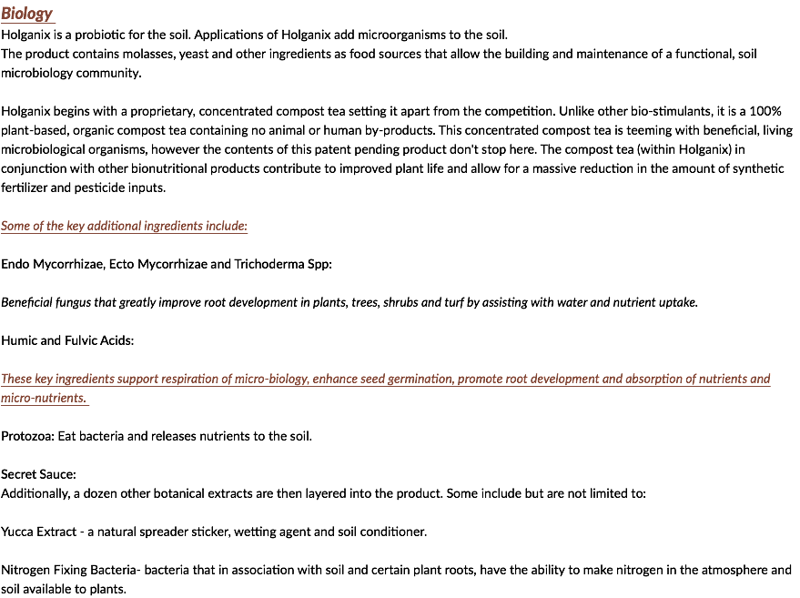 Biology Holganix is a probiotic for the soil. Applications of Holganix add microorganisms to the soil. The product contains molasses, yeast and other ingredients as food sources that allow the building and maintenance of a functional, soil microbiology community. Holganix begins with a proprietary, concentrated compost tea setting it apart from the competition. Unlike other bio-stimulants, it is a 100% plant-based, organic compost tea containing no animal or human by-products. This concentrated compost tea is teeming with beneficial, living microbiological organisms, however the contents of this patent pending product don't stop here. The compost tea (within Holganix) in conjunction with other bionutritional products contribute to improved plant life and allow for a massive reduction in the amount of synthetic fertilizer and pesticide inputs. Some of the key additional ingredients include: Endo Mycorrhizae, Ecto Mycorrhizae and Trichoderma Spp: Beneficial fungus that greatly improve root development in plants, trees, shrubs and turf by assisting with water and nutrient uptake. Humic and Fulvic Acids: These key ingredients support respiration of micro-biology, enhance seed germination, promote root development and absorption of nutrients and micro-nutrients. Protozoa: Eat bacteria and releases nutrients to the soil. Secret Sauce: Additionally, a dozen other botanical extracts are then layered into the product. Some include but are not limited to: Yucca Extract - a natural spreader sticker, wetting agent and soil conditioner. Nitrogen Fixing Bacteria- bacteria that in association with soil and certain plant roots, have the ability to make nitrogen in the atmosphere and soil available to plants. 
