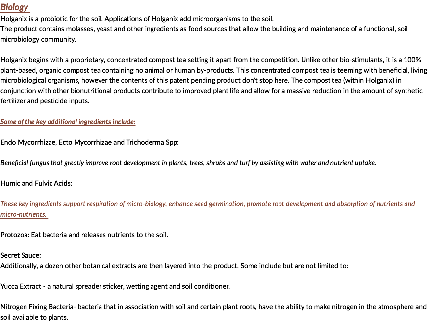 Biology Holganix is a probiotic for the soil. Applications of Holganix add microorganisms to the soil. The product contains molasses, yeast and other ingredients as food sources that allow the building and maintenance of a functional, soil microbiology community. Holganix begins with a proprietary, concentrated compost tea setting it apart from the competition. Unlike other bio-stimulants, it is a 100% plant-based, organic compost tea containing no animal or human by-products. This concentrated compost tea is teeming with beneficial, living microbiological organisms, however the contents of this patent pending product don't stop here. The compost tea (within Holganix) in conjunction with other bionutritional products contribute to improved plant life and allow for a massive reduction in the amount of synthetic fertilizer and pesticide inputs. Some of the key additional ingredients include: Endo Mycorrhizae, Ecto Mycorrhizae and Trichoderma Spp: Beneficial fungus that greatly improve root development in plants, trees, shrubs and turf by assisting with water and nutrient uptake. Humic and Fulvic Acids: These key ingredients support respiration of micro-biology, enhance seed germination, promote root development and absorption of nutrients and micro-nutrients. Protozoa: Eat bacteria and releases nutrients to the soil. Secret Sauce: Additionally, a dozen other botanical extracts are then layered into the product. Some include but are not limited to: Yucca Extract - a natural spreader sticker, wetting agent and soil conditioner. Nitrogen Fixing Bacteria- bacteria that in association with soil and certain plant roots, have the ability to make nitrogen in the atmosphere and soil available to plants. 