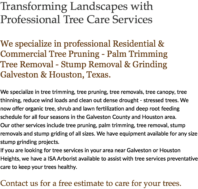 Transforming Landscapes with Professional Tree Care Services We specialize in professional Residential & Commercial Tree Pruning - Palm Trimming Tree Removal - Stump Removal & Grinding Galveston & Houston, Texas. We specialize in tree trimming, tree pruning, tree removals, tree canopy, tree thinning, reduce wind loads and clean out dense drought - stressed trees. We now offer organic tree, shrub and lawn fertilization and deep root feeding schedule for all four seasons in the Galveston County and Houston area. Our other services include tree pruning, palm trimming, tree removal, stump removals and stump griding of all sizes. We have equipment available for any size stump grinding projects. If you are looking for tree services in your area near Galveston or Houston Heights, we have a ISA Arborist available to assist with tree services preventative care to keep your trees healthy. Contact us for a free estimate to care for your trees.