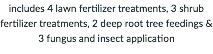includes 4 lawn fertilizer treatments, 3 shrub fertilizer treatments, 2 deep root tree feedings & 3 fungus and insect application