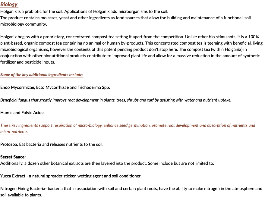 Biology Holganix is a probiotic for the soil. Applications of Holganix add microorganisms to the soil. The product contains molasses, yeast and other ingredients as food sources that allow the building and maintenance of a functional, soil microbiology community. Holganix begins with a proprietary, concentrated compost tea setting it apart from the competition. Unlike other bio-stimulants, it is a 100% plant-based, organic compost tea containing no animal or human by-products. This concentrated compost tea is teeming with beneficial, living microbiological organisms, however the contents of this patent pending product don't stop here. The compost tea (within Holganix) in conjunction with other bionutritional products contribute to improved plant life and allow for a massive reduction in the amount of synthetic fertilizer and pesticide inputs. Some of the key additional ingredients include: Endo Mycorrhizae, Ecto Mycorrhizae and Trichoderma Spp: Beneficial fungus that greatly improve root development in plants, trees, shrubs and turf by assisting with water and nutrient uptake. Humic and Fulvic Acids: These key ingredients support respiration of micro-biology, enhance seed germination, promote root development and absorption of nutrients and micro-nutrients. Protozoa: Eat bacteria and releases nutrients to the soil. Secret Sauce: Additionally, a dozen other botanical extracts are then layered into the product. Some include but are not limited to: Yucca Extract - a natural spreader sticker, wetting agent and soil conditioner. Nitrogen Fixing Bacteria- bacteria that in association with soil and certain plant roots, have the ability to make nitrogen in the atmosphere and soil available to plants. 